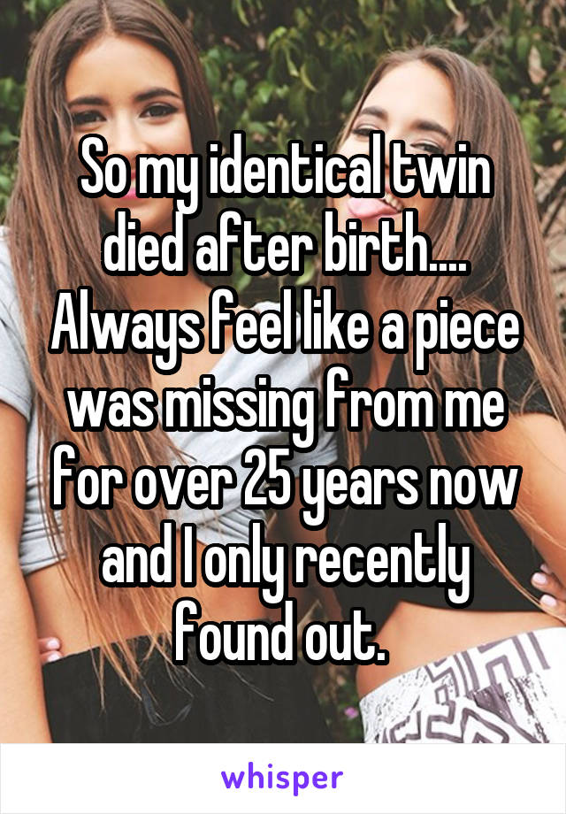 So my identical twin died after birth.... Always feel like a piece was missing from me for over 25 years now and I only recently found out. 