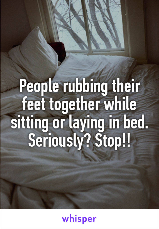 People rubbing their feet together while sitting or laying in bed. Seriously? Stop!!