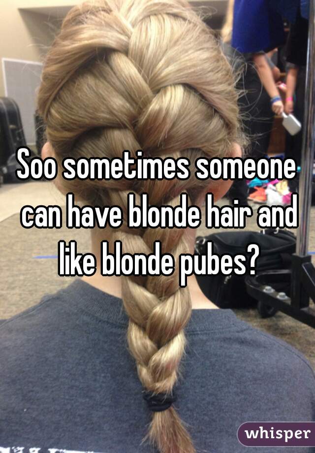 Soo Sometimes Someone Can Have Blonde Hair And Like Blonde Pubes