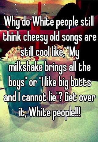 Why Do White People Still Think Cheesy Old Songs Are Still Cool Like My Milkshake Brings All The Boys Or I Like Big Butts And I Cannot Lie Get Over It White