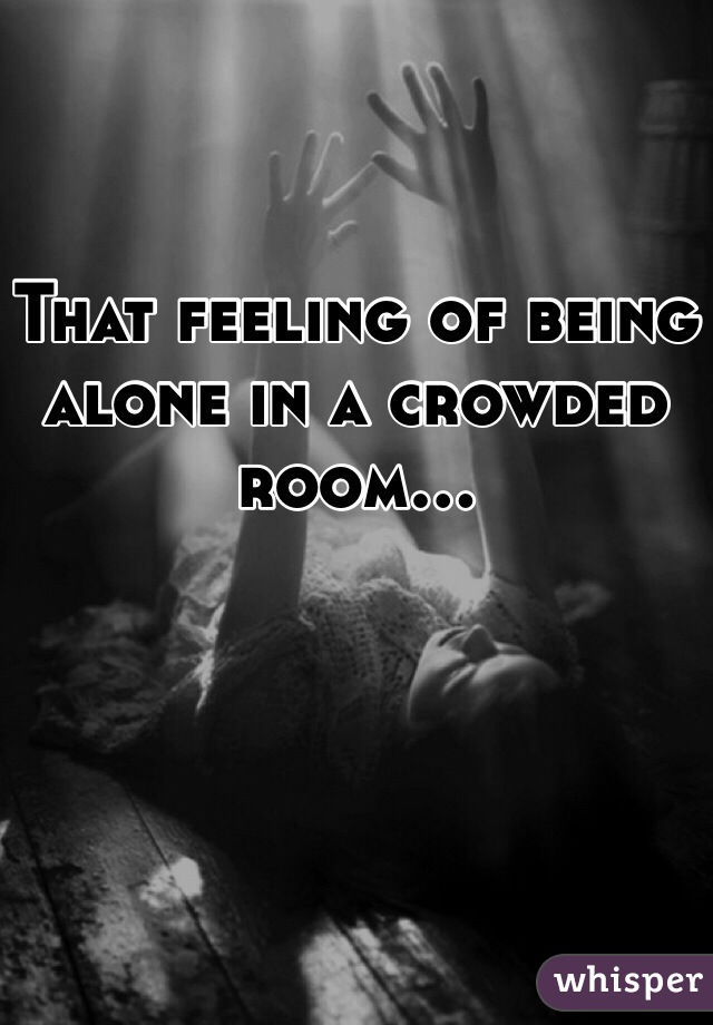 That Feeling Of Being Alone In A Crowded Room