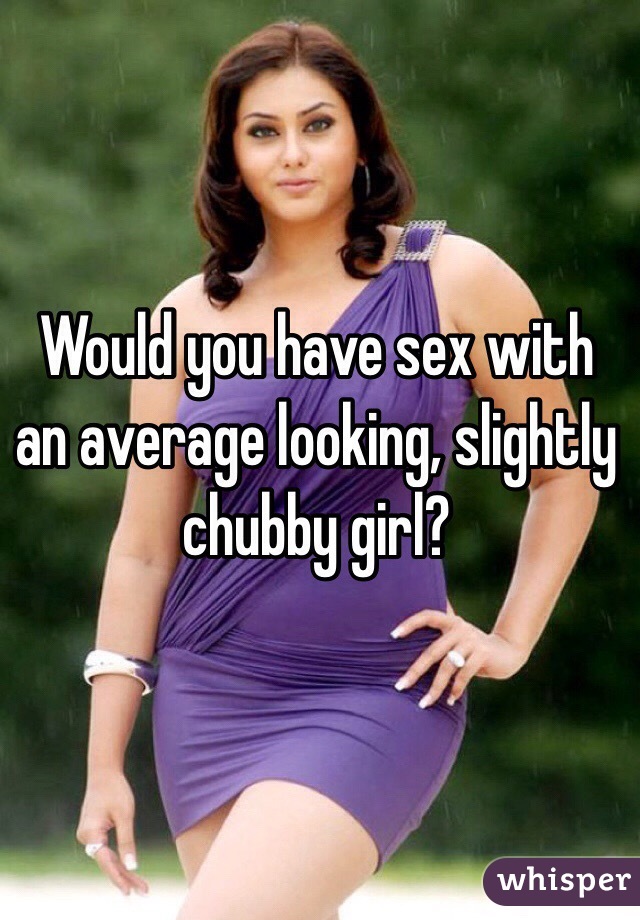 Would you have sex with an average looking, slightly chubby girl? 