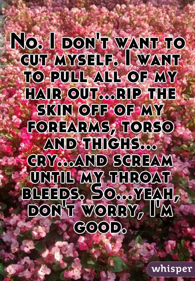 No. I don't want to cut myself. I want to pull all of my hair out...rip the skin off of my forearms, torso and thighs... cry...and scream until my throat bleeds. So...yeah, don't worry, I'm good.