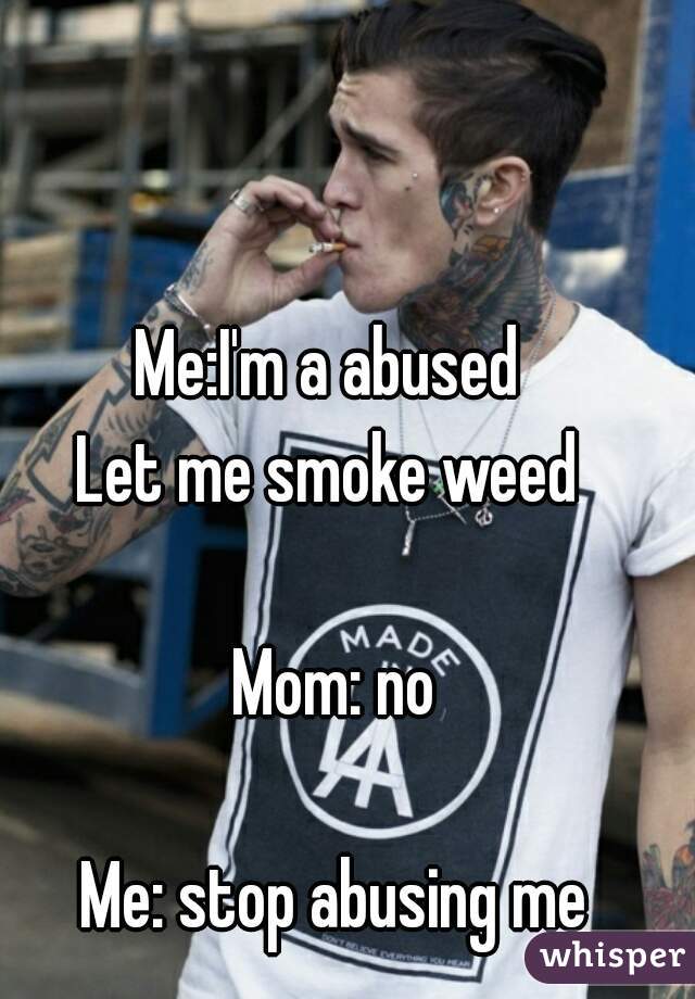 Me:I'm a abused 
Let me smoke weed 

Mom: no

Me: stop abusing me