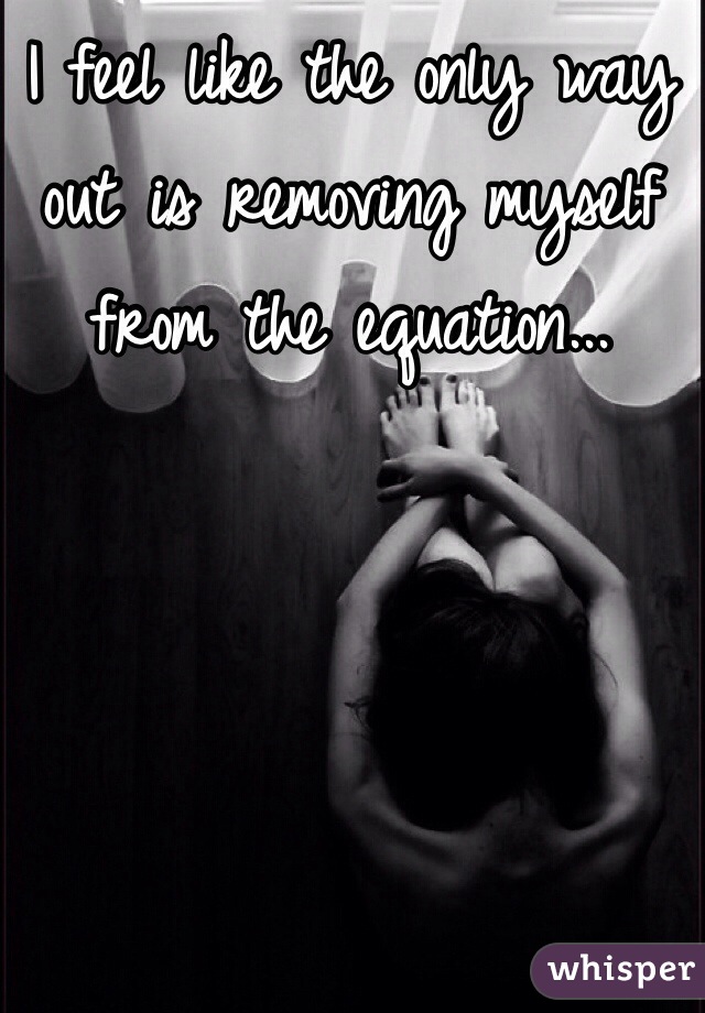 I feel like the only way out is removing myself from the equation...