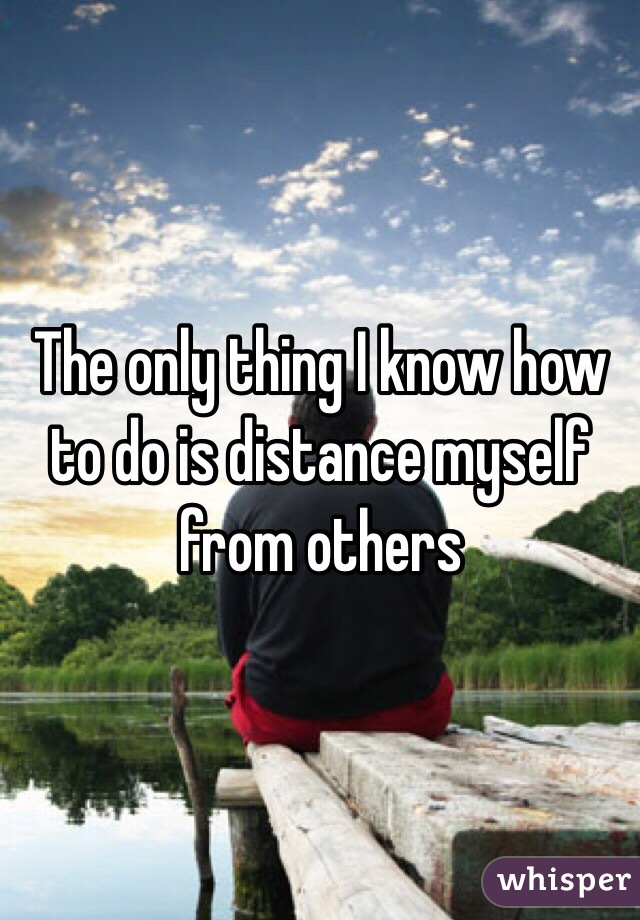 The only thing I know how to do is distance myself from others