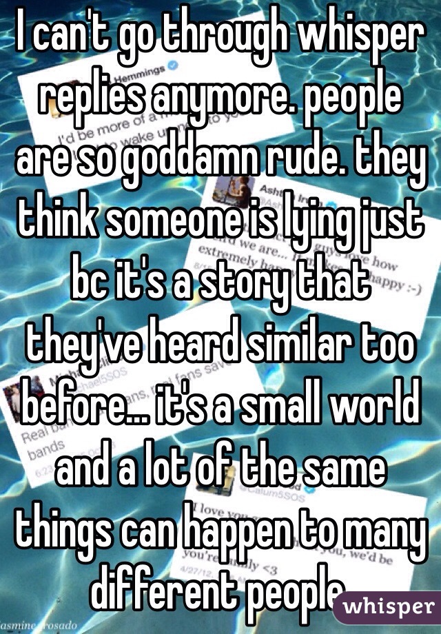 I can't go through whisper replies anymore. people are so goddamn rude. they think someone is lying just bc it's a story that they've heard similar too before... it's a small world and a lot of the same things can happen to many different people.