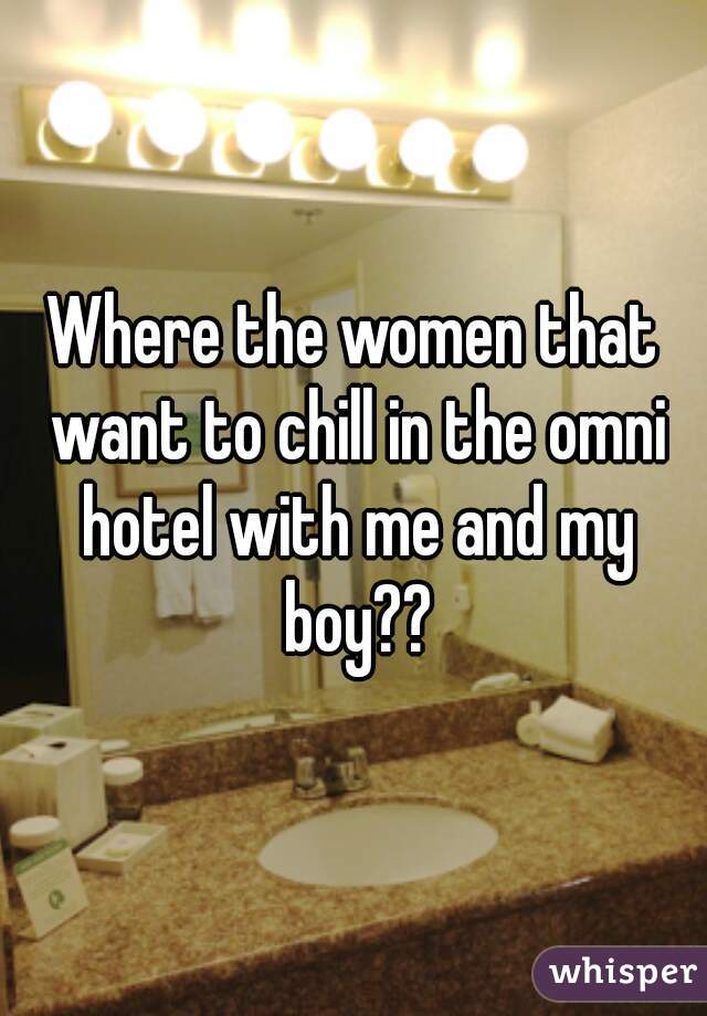 Where the women that want to chill in the omni hotel with me and my boy??