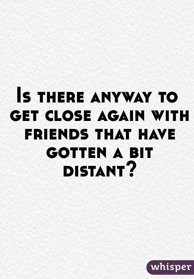 Is there anyway to get close again with friends that have gotten a bit distant?