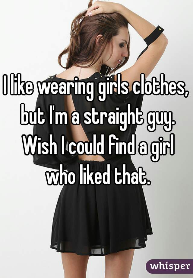 I like wearing girls clothes, but I'm a straight guy. Wish I could find a girl who liked that.