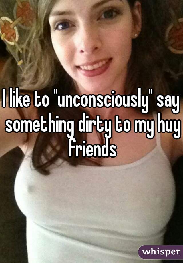 I like to "unconsciously" say something dirty to my huy friends
