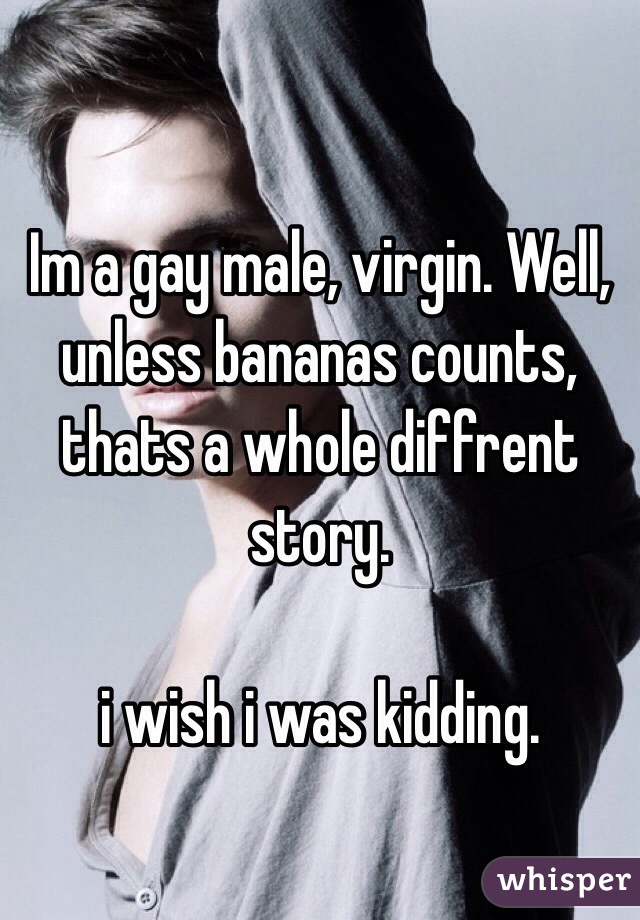 Im a gay male, virgin. Well, unless bananas counts, thats a whole diffrent story.

i wish i was kidding.