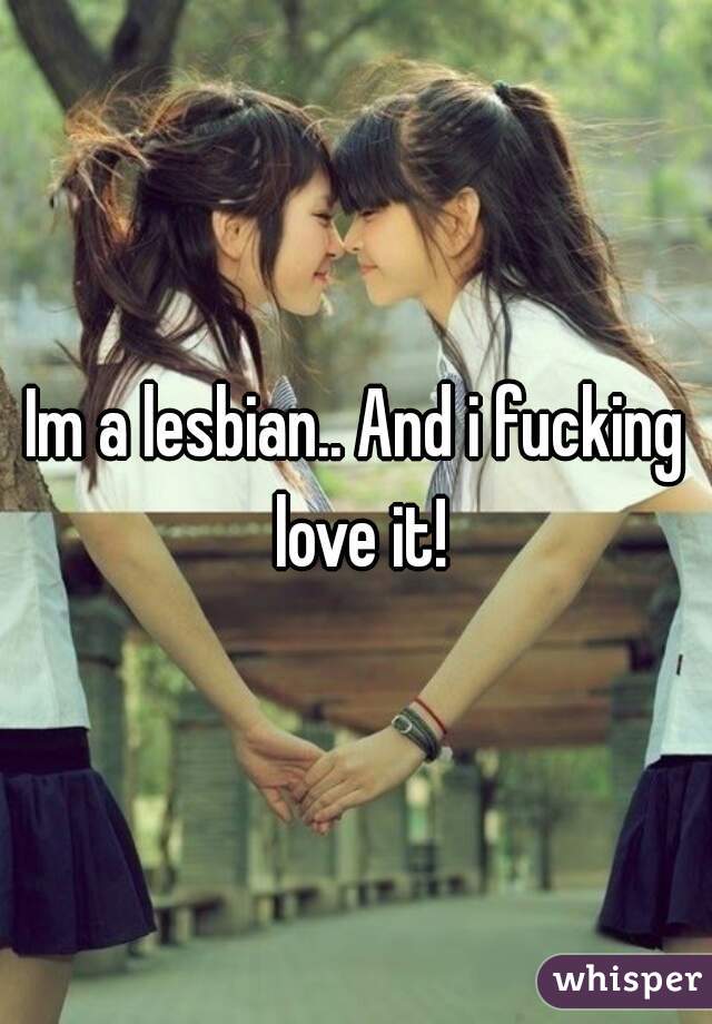 Im a lesbian.. And i fucking love it!