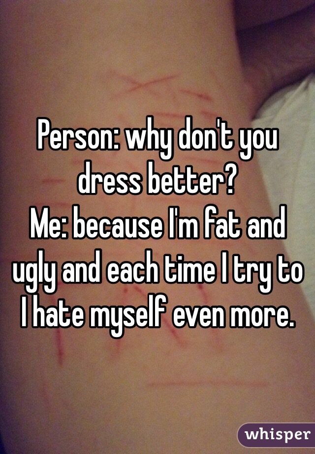 Person: why don't you dress better?
Me: because I'm fat and ugly and each time I try to I hate myself even more. 