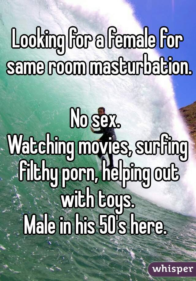 Looking for a female for same room masturbation. 
No sex. 
Watching movies, surfing filthy porn, helping out with toys. 
Male in his 50's here. 