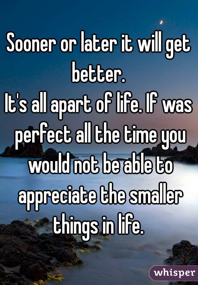 Sooner or later it will get better. 
It's all apart of life. If was perfect all the time you would not be able to appreciate the smaller things in life. 