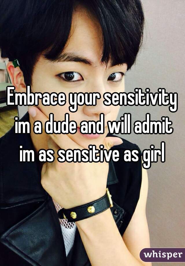 Embrace your sensitivity im a dude and will admit im as sensitive as girl 