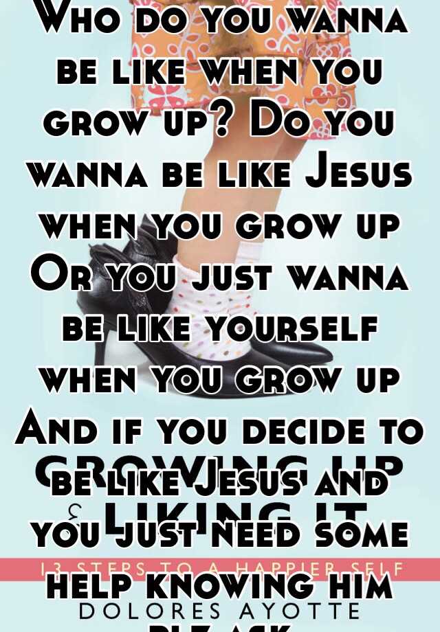 Who Do You Wanna Be Like When You Grow Up Do You Wanna Be Like Jesus When You Grow Up Or You Just Wanna Be Like Yourself When You Grow Up And