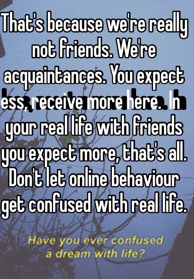 That S Because We Re Really Not Friends We Re Acquaintances You Expect Less Receive More Here In Your Real Life With Friends You Expect More That S All Don T Let Online Behaviour Get Confused With