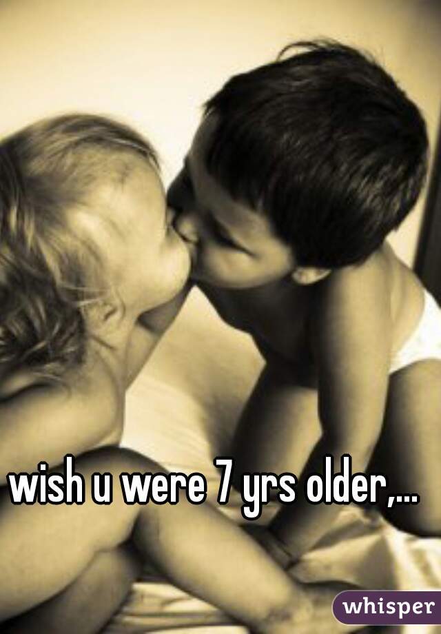 wish u were 7 yrs older,...