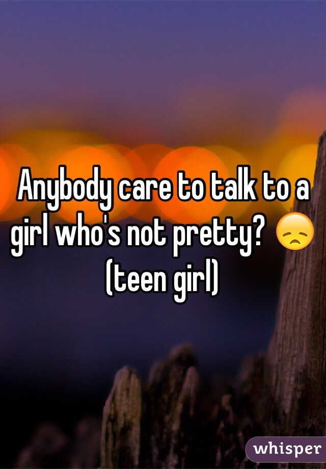 Anybody care to talk to a girl who's not pretty? 😞 (teen girl)