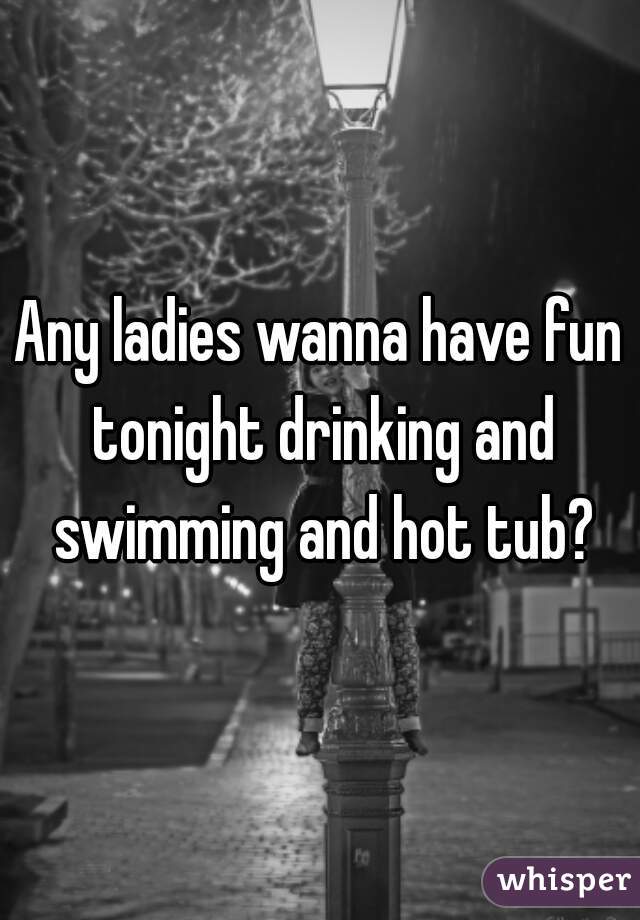 Any ladies wanna have fun tonight drinking and swimming and hot tub?