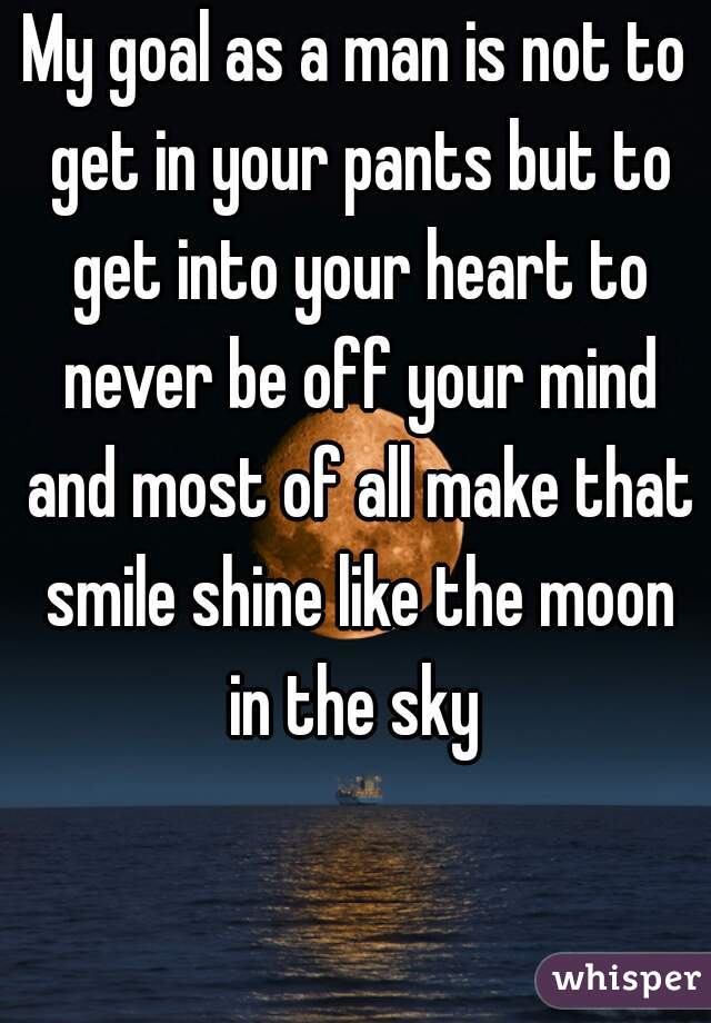 My goal as a man is not to get in your pants but to get into your heart to never be off your mind and most of all make that smile shine like the moon in the sky 