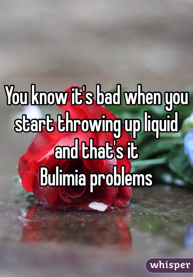 You know it's bad when you start throwing up liquid and that's it 
Bulimia problems