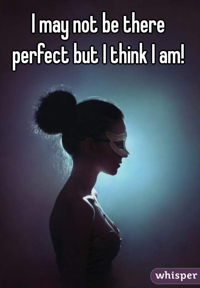 I may not be there perfect but I think I am! 
