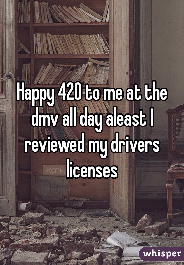 Happy 420 to me at the dmv all day aleast I reviewed my drivers licenses 