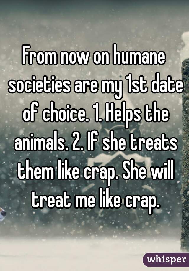 From now on humane societies are my 1st date of choice. 1. Helps the animals. 2. If she treats them like crap. She will treat me like crap.