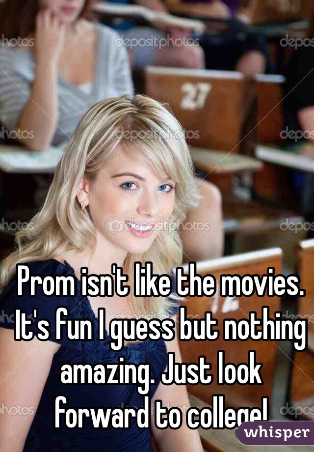 Prom isn't like the movies. It's fun I guess but nothing amazing. Just look forward to college! 