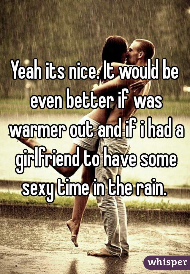 Yeah its nice. It would be even better if was warmer out and if i had a girlfriend to have some sexy time in the rain. 