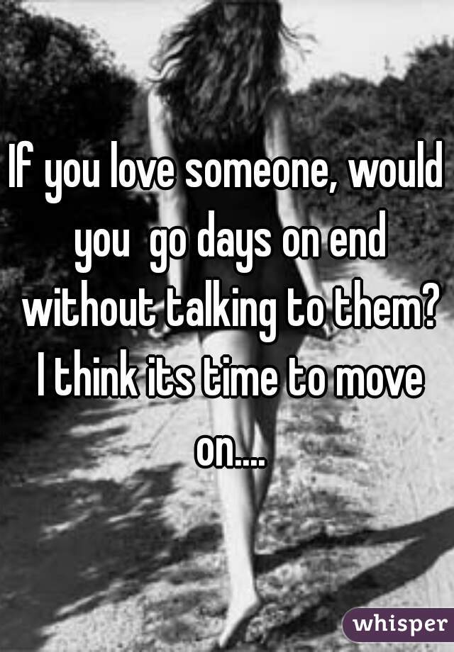 If you love someone, would you  go days on end without talking to them? I think its time to move on....