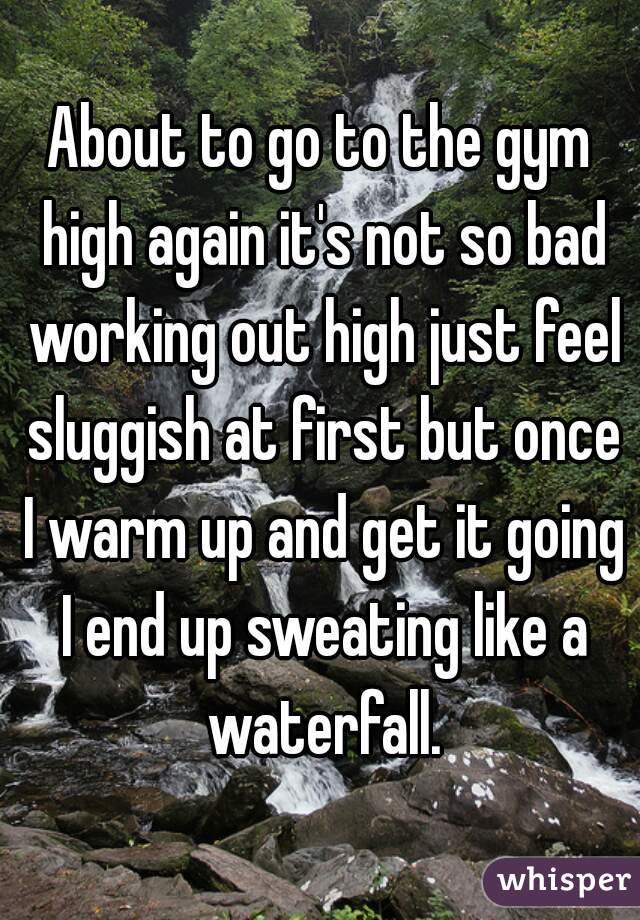 About to go to the gym high again it's not so bad working out high just feel sluggish at first but once I warm up and get it going I end up sweating like a waterfall.