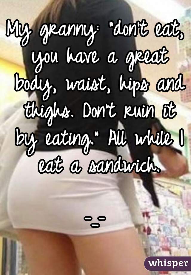 My granny: "don't eat, you have a great body, waist, hips and thighs. Don't ruin it by eating." All while I eat a sandwich.

-_-