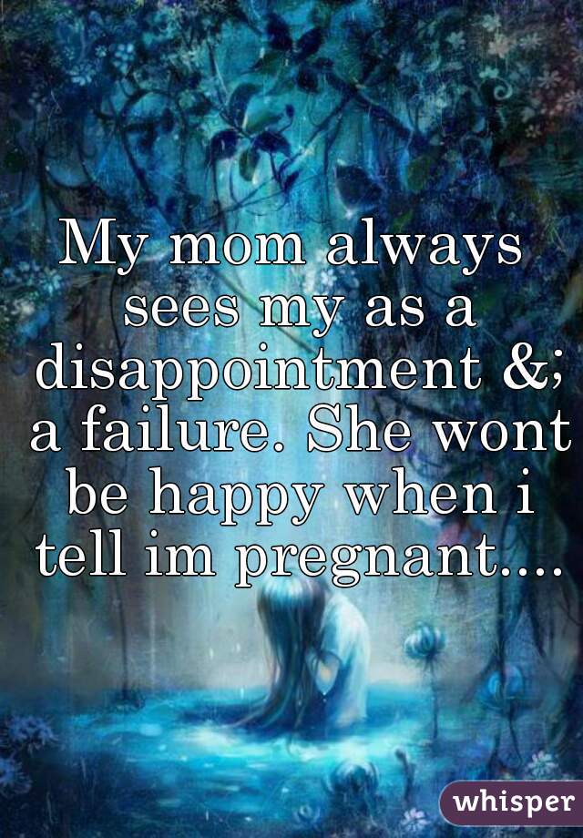 My mom always sees my as a disappointment &; a failure. She wont be happy when i tell im pregnant....