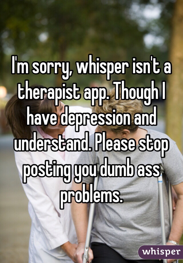 I'm sorry, whisper isn't a therapist app. Though I have depression and understand. Please stop posting you dumb ass problems.