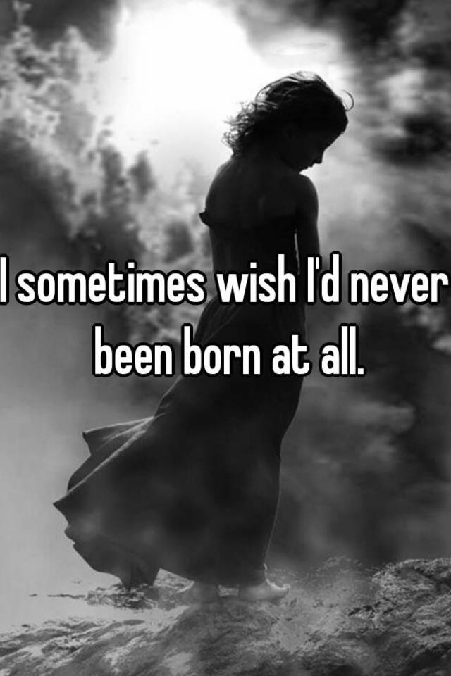 I sometimes wish I'd never been born at all.