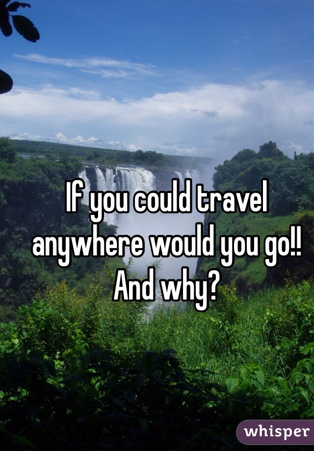 If you could travel anywhere would you go!! And why?