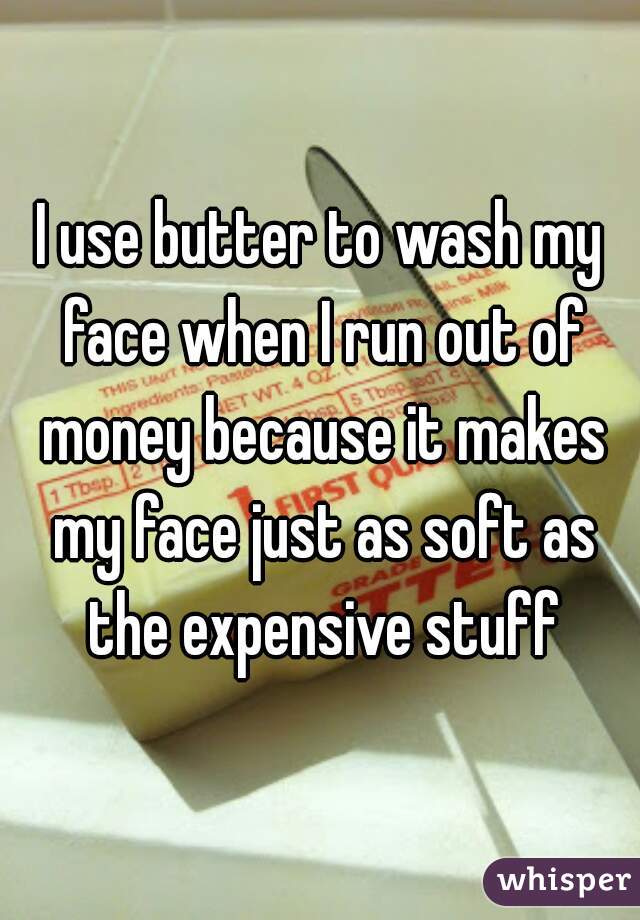 I use butter to wash my face when I run out of money because it makes my face just as soft as the expensive stuff