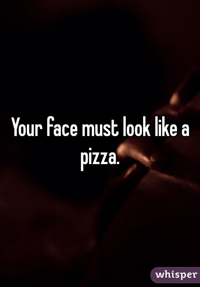Your face must look like a pizza.
