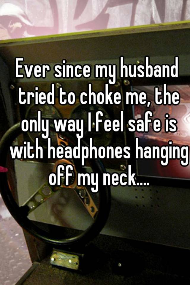 Ever since my husband tried to choke me, the only way I feel safe is ...