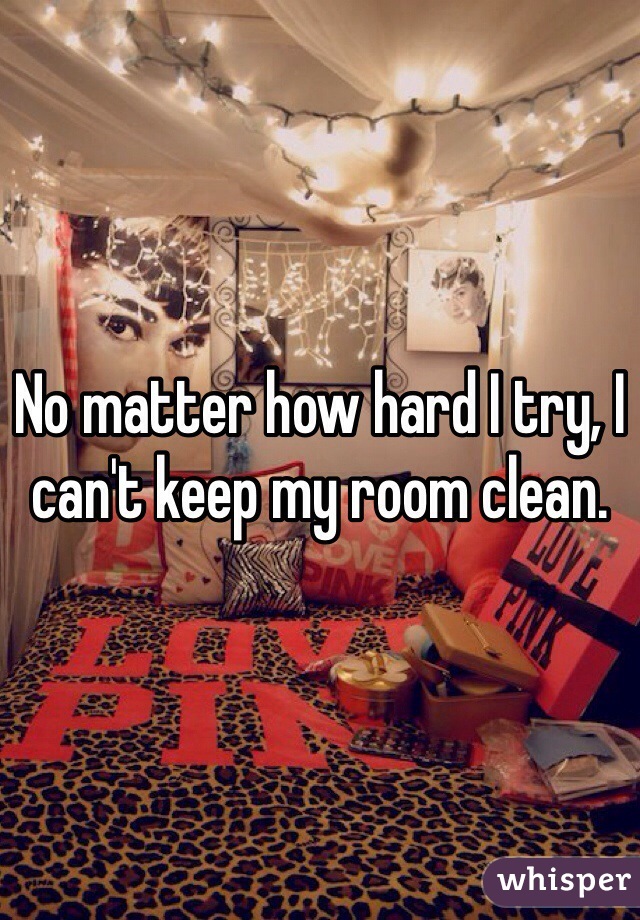 No Matter How Hard I Try I Can T Keep My Room Clean