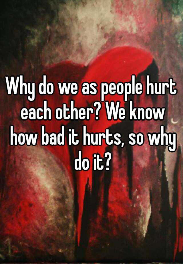 Why do we as people hurt each other? We know how bad it hurts, so why