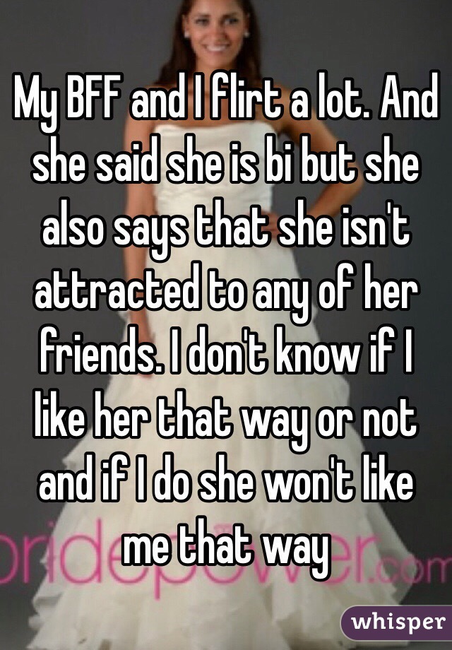 My BFF and I flirt a lot. And she said she is bi but she also says that she isn't attracted to any of her friends. I don't know if I like her that way or not and if I do she won't like me that way