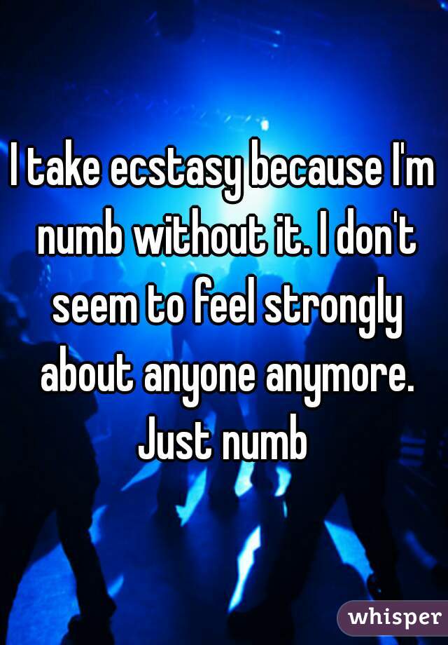 I take ecstasy because I'm numb without it. I don't seem to feel strongly about anyone anymore. Just numb 