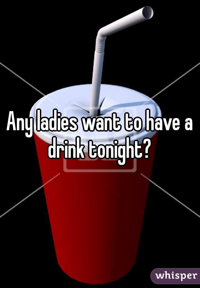 Any ladies want to have a drink tonight? 