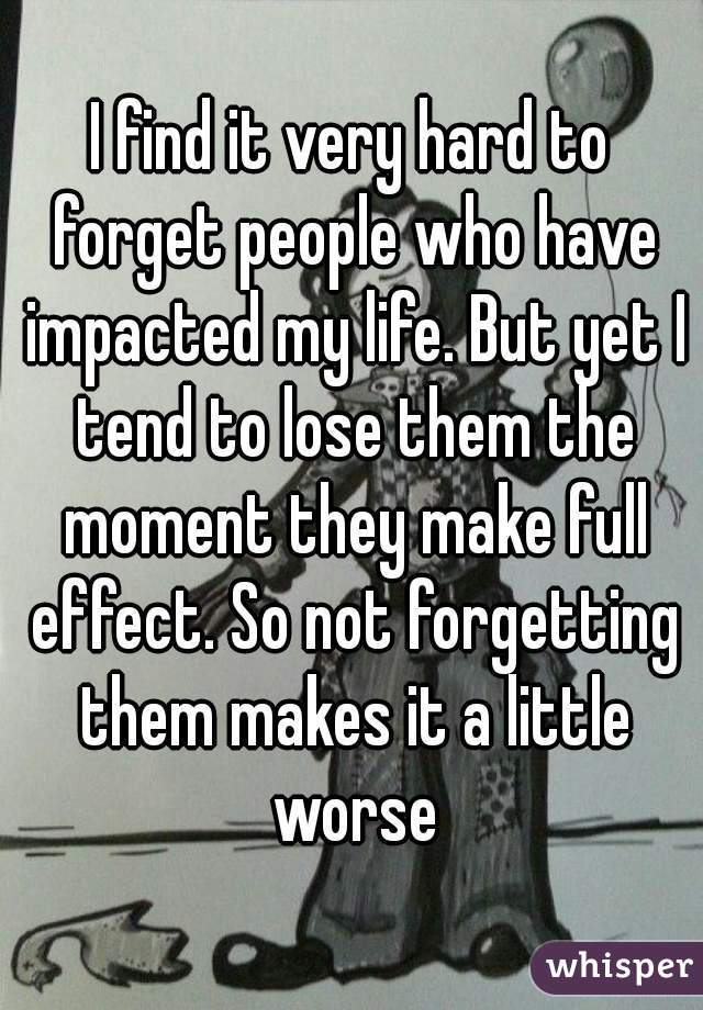 I find it very hard to forget people who have impacted my life. But yet I tend to lose them the moment they make full effect. So not forgetting them makes it a little worse