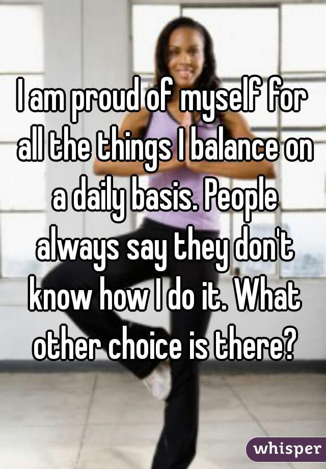 I am proud of myself for all the things I balance on a daily basis. People always say they don't know how I do it. What other choice is there?